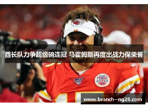 酋长队力争超级碗连冠 马霍姆斯再度出战力保荣誉 酋长队力争超级碗连冠 马霍姆斯再度出战力保荣誉
