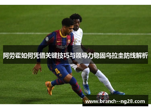 阿劳霍如何凭借关键技巧与领导力稳固乌拉圭防线解析 阿劳霍如何凭借关键技巧与领导力稳固乌拉圭防线解析
