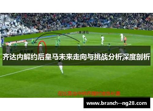 齐达内解约后皇马未来走向与挑战分析深度剖析 齐达内解约后皇马未来走向与挑战分析深度剖析