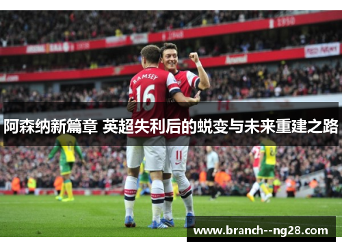 阿森纳新篇章 英超失利后的蜕变与未来重建之路