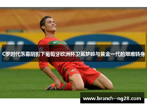 C罗时代落幕阴影下葡萄牙欧洲杯卫冕梦碎与黄金一代的艰难转身